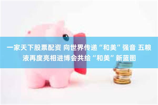 一家天下股票配资 向世界传递“和美”强音 五粮液再度亮相进博会共绘“和美”新蓝图