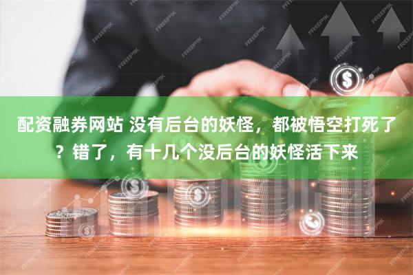 配资融券网站 没有后台的妖怪，都被悟空打死了？错了，有十几个没后台的妖怪活下来