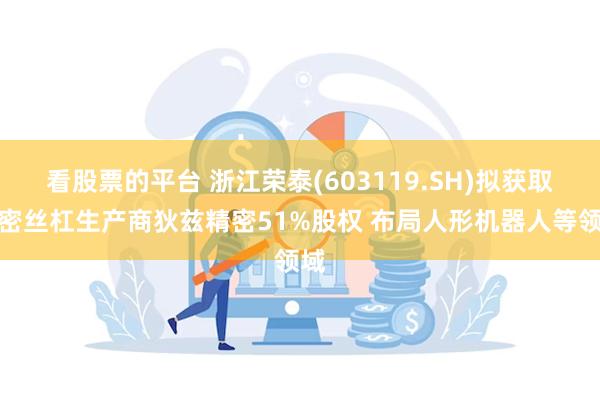 看股票的平台 浙江荣泰(603119.SH)拟获取精密丝杠生产商狄兹精密51%股权 布局人形机器人等领域