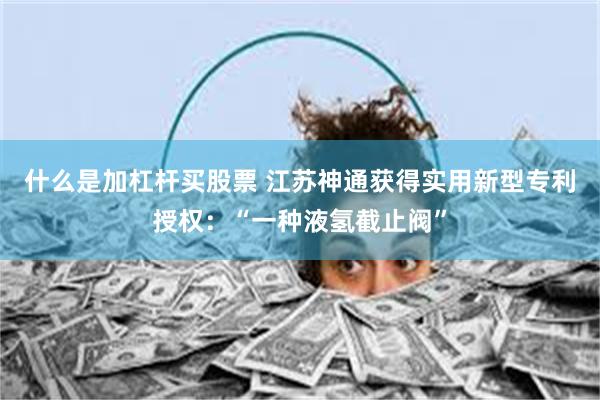 什么是加杠杆买股票 江苏神通获得实用新型专利授权：“一种液氢截止阀”