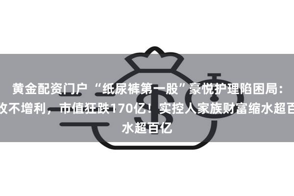 黄金配资门户 “纸尿裤第一股”豪悦护理陷困局：增收不增利，市值狂跌170亿！实控人家族财富缩水超百亿