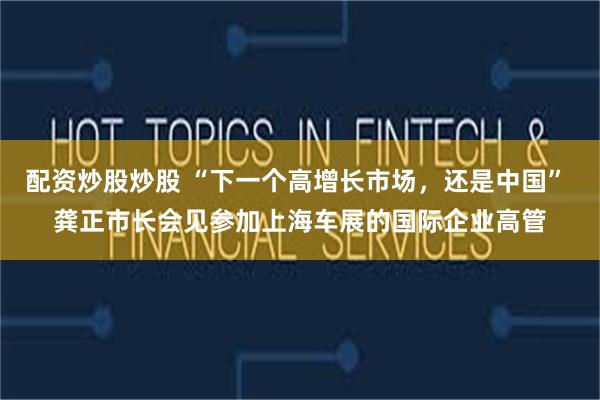 配资炒股炒股 “下一个高增长市场，还是中国” 龚正市长会见参加上海车展的国际企业高管