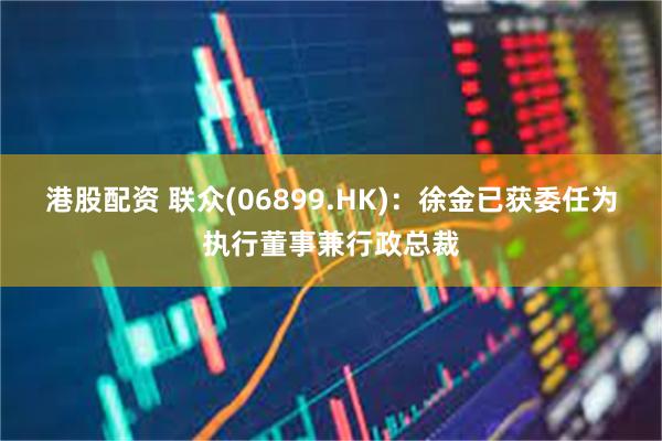 港股配资 联众(06899.HK)：徐金已获委任为执行董事兼行政总裁