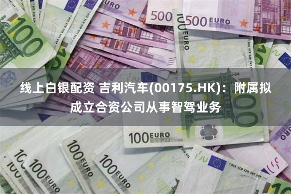 线上白银配资 吉利汽车(00175.HK)：附属拟成立合资公司从事智驾业务