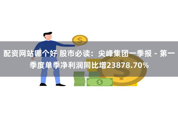 配资网站哪个好 股市必读：尖峰集团一季报 - 第一季度单季净利润同比增23878.70%
