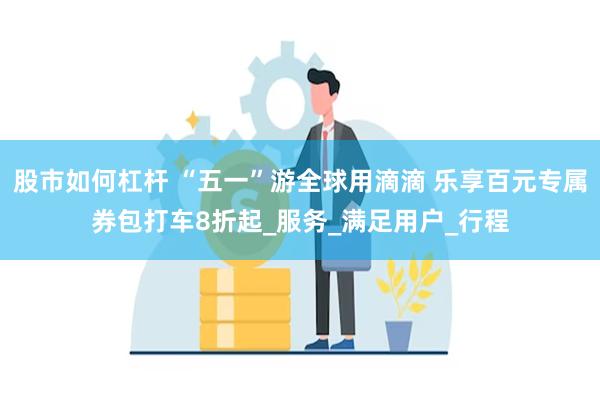股市如何杠杆 “五一”游全球用滴滴 乐享百元专属券包打车8折起_服务_满足用户_行程
