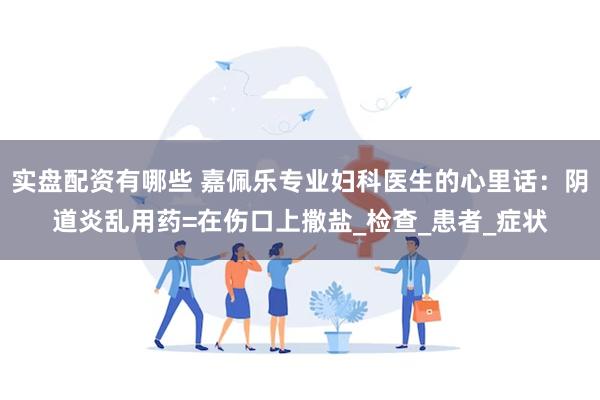 实盘配资有哪些 嘉佩乐专业妇科医生的心里话：阴道炎乱用药=在伤口上撒盐_检查_患者_症状