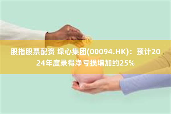 股指股票配资 绿心集团(00094.HK)：预计2024年度录得净亏损增加约25%
