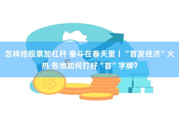 怎样给股票加杠杆 奋斗在春天里丨“首发经济”火热 各地如何打好“首”字牌？