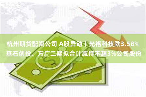 杭州期货配资公司 A股异动丨光格科技跌3.58% 基石创投、方广二期拟合计减持不超3%公司股份
