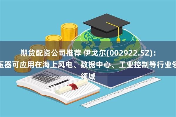 期货配资公司推荐 伊戈尔(002922.SZ)：变压器可应用在海上风电、数据中心、工业控制等行业领域