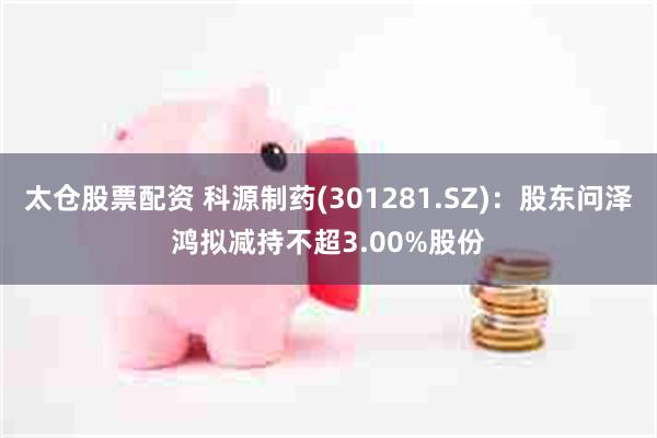 太仓股票配资 科源制药(301281.SZ)：股东问泽鸿拟减持不超3.00%股份