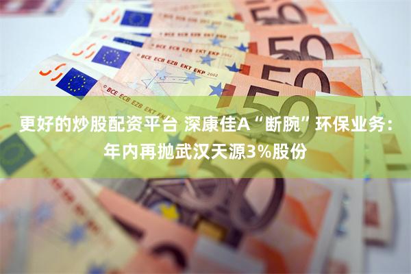 更好的炒股配资平台 深康佳A“断腕”环保业务：年内再抛武汉天源3%股份