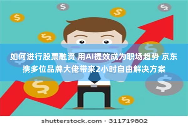 如何进行股票融资 用AI提效成为职场趋势 京东携多位品牌大佬带来2小时自由解决方案