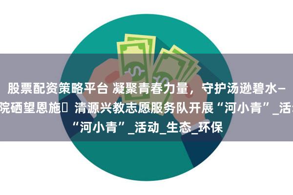 股票配资策略平台 凝聚青春力量，守护汤逊碧水——武昌理工学院硒望恩施・清源兴教志愿服务队开展“河小青”_活动_生态_环保