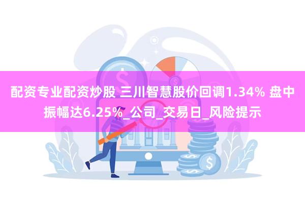 配资专业配资炒股 三川智慧股价回调1.34% 盘中振幅达6.25%_公司_交易日_风险提示
