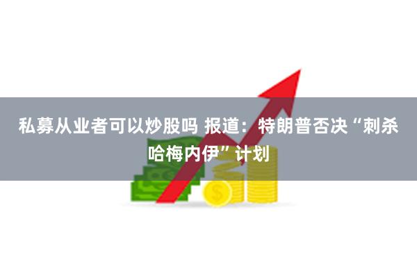 私募从业者可以炒股吗 报道：特朗普否决“刺杀哈梅内伊”计划